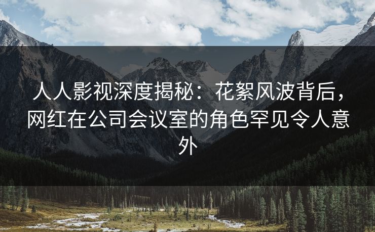 人人影视深度揭秘：花絮风波背后，网红在公司会议室的角色罕见令人意外