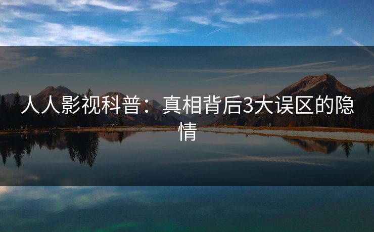 人人影视科普：真相背后3大误区的隐情