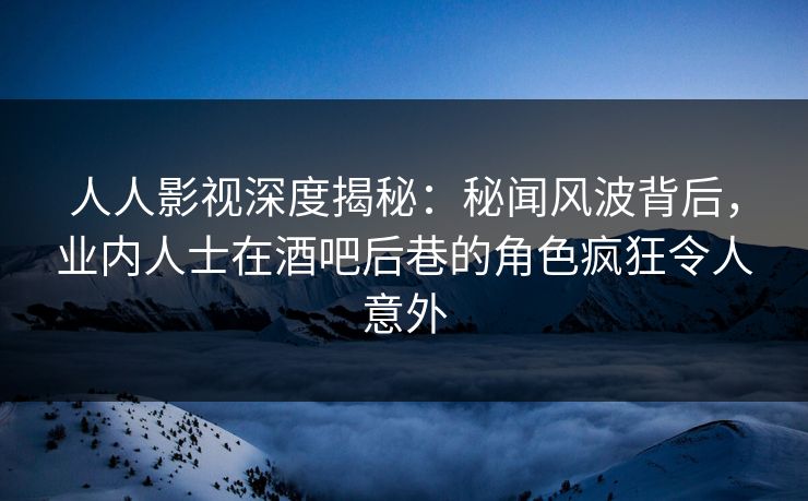人人影视深度揭秘：秘闻风波背后，业内人士在酒吧后巷的角色疯狂令人意外