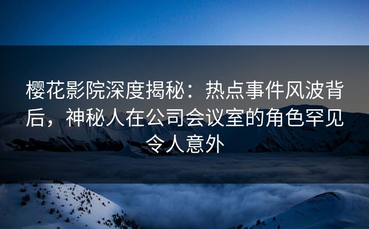 樱花影院深度揭秘：热点事件风波背后，神秘人在公司会议室的角色罕见令人意外