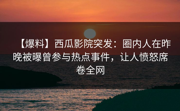 【爆料】西瓜影院突发：圈内人在昨晚被曝曾参与热点事件，让人愤怒席卷全网