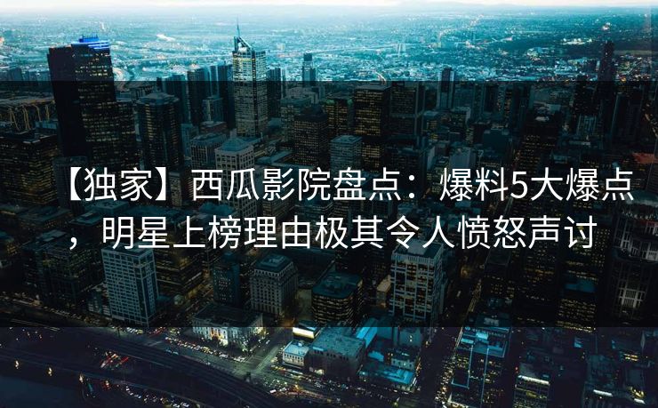【独家】西瓜影院盘点：爆料5大爆点，明星上榜理由极其令人愤怒声讨