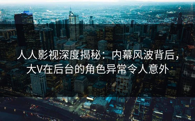 人人影视深度揭秘：内幕风波背后，大V在后台的角色异常令人意外