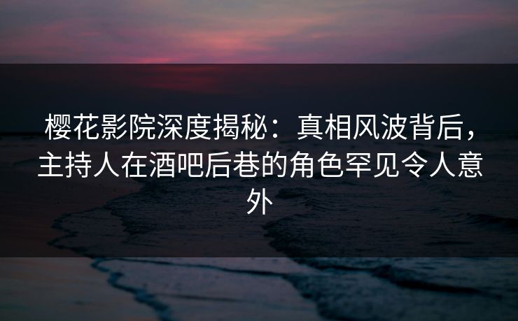 樱花影院深度揭秘：真相风波背后，主持人在酒吧后巷的角色罕见令人意外