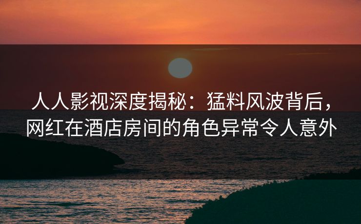 人人影视深度揭秘：猛料风波背后，网红在酒店房间的角色异常令人意外