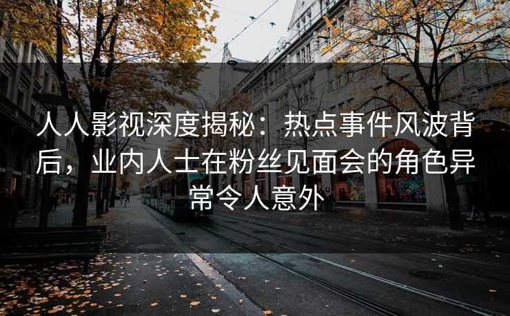 人人影视深度揭秘：热点事件风波背后，业内人士在粉丝见面会的角色异常令人意外