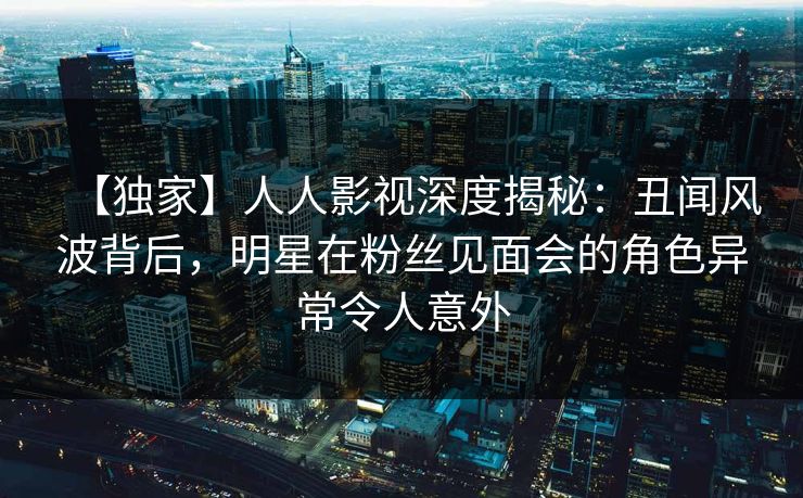 【独家】人人影视深度揭秘：丑闻风波背后，明星在粉丝见面会的角色异常令人意外