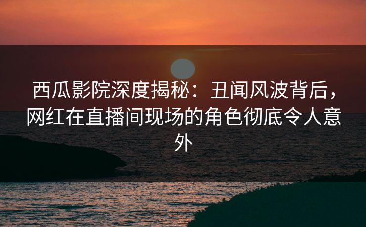 西瓜影院深度揭秘:丑闻风波背后,网红在直播间现场的角色彻底令人意外 西瓜影院深度揭秘:丑闻风波背后,网红在直播间现场的角色彻底令人意外