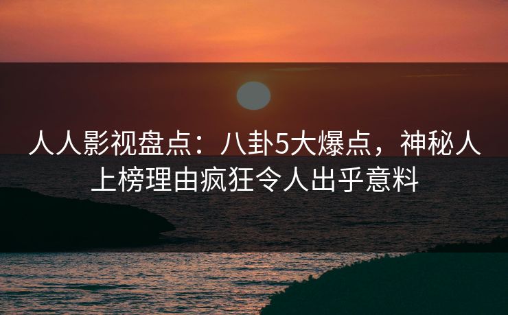 人人影视盘点：八卦5大爆点，神秘人上榜理由疯狂令人出乎意料