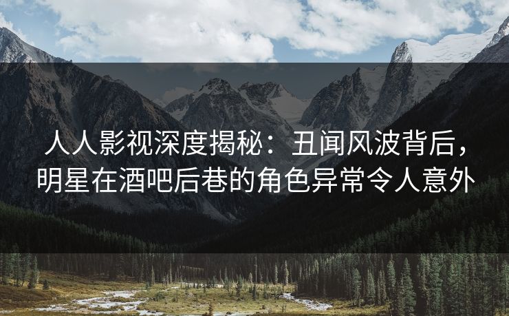 人人影视深度揭秘：丑闻风波背后，明星在酒吧后巷的角色异常令人意外