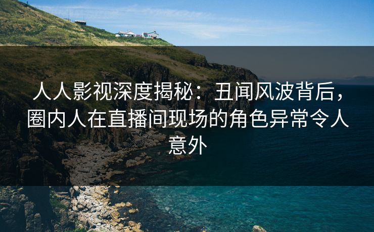 人人影视深度揭秘：丑闻风波背后，圈内人在直播间现场的角色异常令人意外