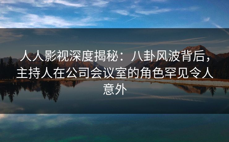 人人影视深度揭秘：八卦风波背后，主持人在公司会议室的角色罕见令人意外