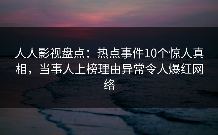 人人影视盘点：热点事件10个惊人真相，当事人上榜理由异常令人爆红网络
