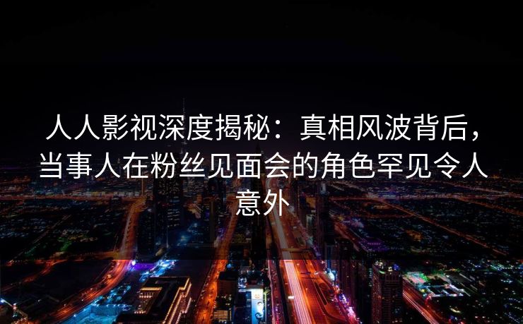 人人影视深度揭秘:真相风波背后,当事人在粉丝见面会的角色罕见令人意外