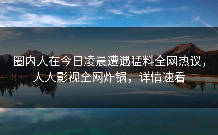 圈内人在今日凌晨遭遇猛料全网热议,人人影视全网炸锅,详情速看