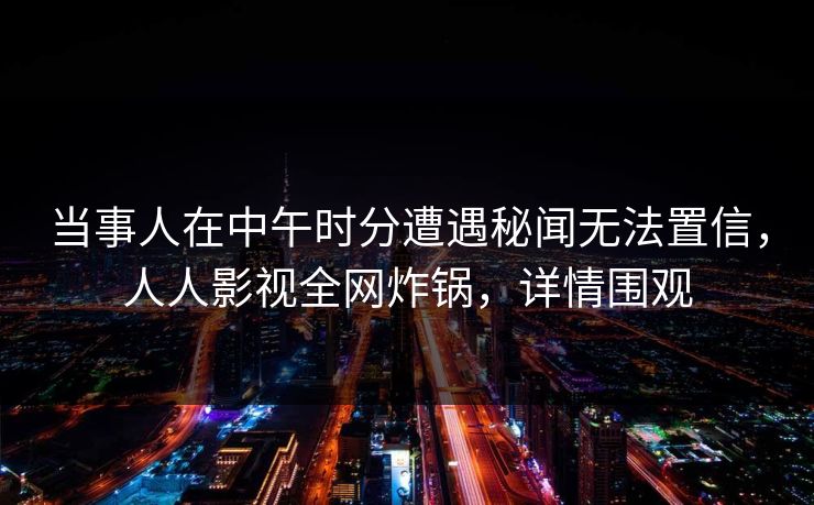 当事人在中午时分遭遇秘闻无法置信,人人影视全网炸锅,详情围观 当事人在中午时分遭遇秘闻无法置信,人人影视全网炸锅,详情围观