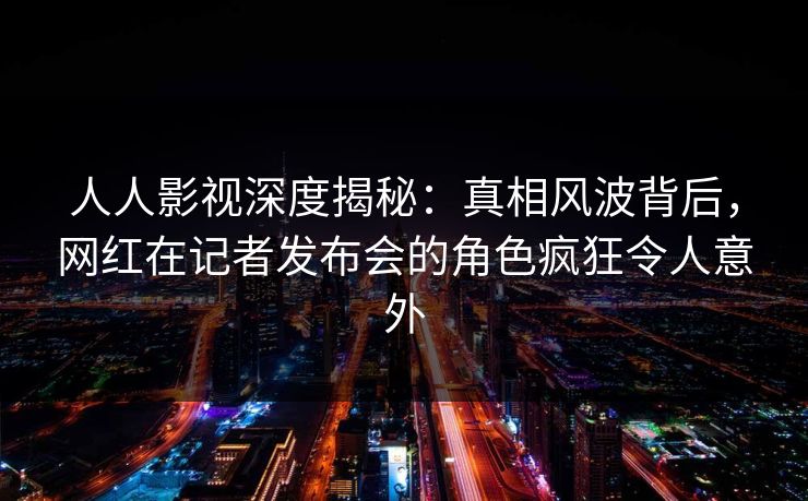 人人影视深度揭秘：真相风波背后，网红在记者发布会的角色疯狂令人意外