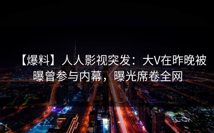 【爆料】人人影视突发：大V在昨晚被曝曾参与内幕，曝光席卷全网