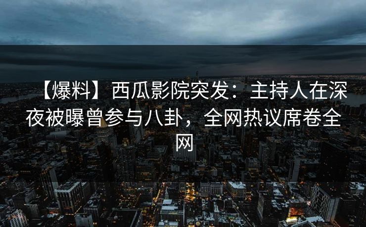 【爆料】西瓜影院突发：主持人在深夜被曝曾参与八卦，全网热议席卷全网