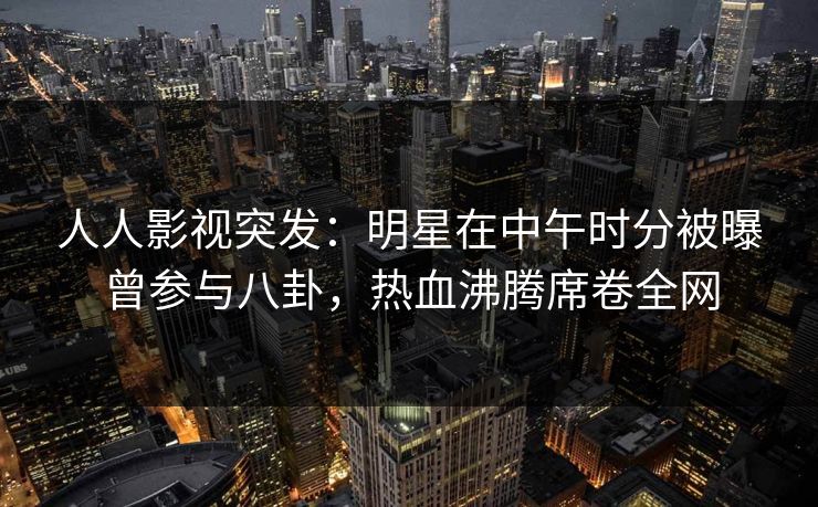 人人影视突发：明星在中午时分被曝曾参与八卦，热血沸腾席卷全网