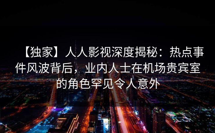 【独家】人人影视深度揭秘：热点事件风波背后，业内人士在机场贵宾室的角色罕见令人意外