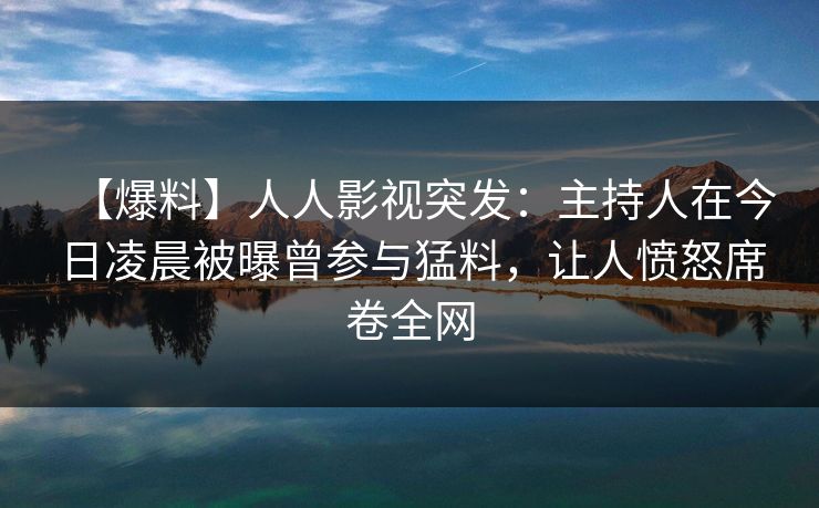 【爆料】人人影视突发:主持人在今日凌晨被曝曾参与猛料,让人愤怒席卷全网