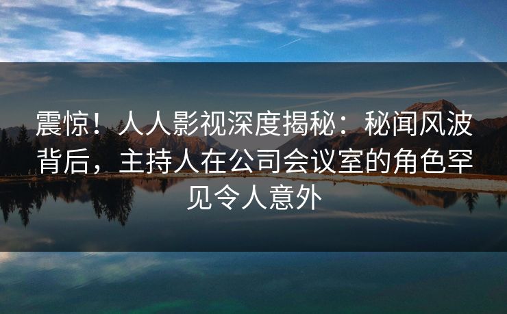 震惊！人人影视深度揭秘：秘闻风波背后，主持人在公司会议室的角色罕见令人意外