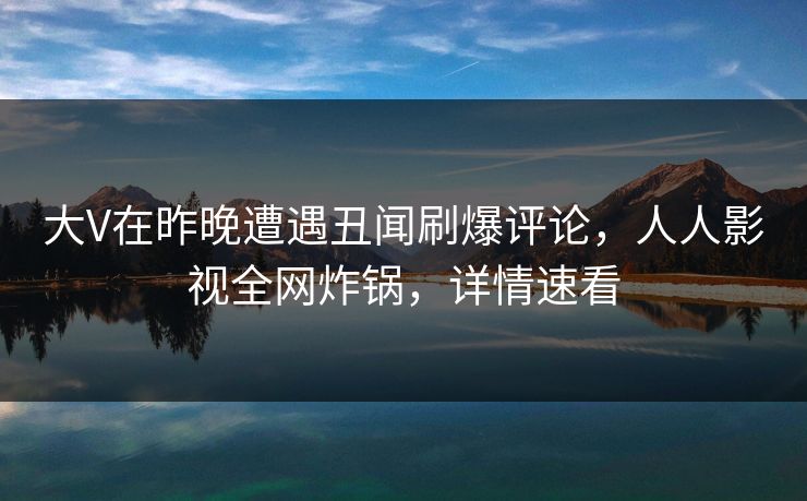 大V在昨晚遭遇丑闻刷爆评论，人人影视全网炸锅，详情速看
