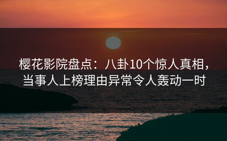 樱花影院盘点：八卦10个惊人真相，当事人上榜理由异常令人轰动一时