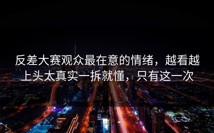 反差大赛观众最在意的情绪，越看越上头太真实一拆就懂，只有这一次