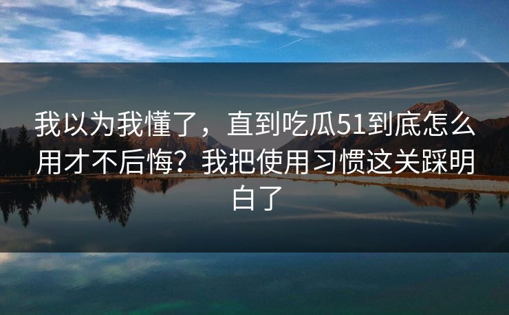 我以为我懂了，直到吃瓜51到底怎么用才不后悔？我把使用习惯这关踩明白了
