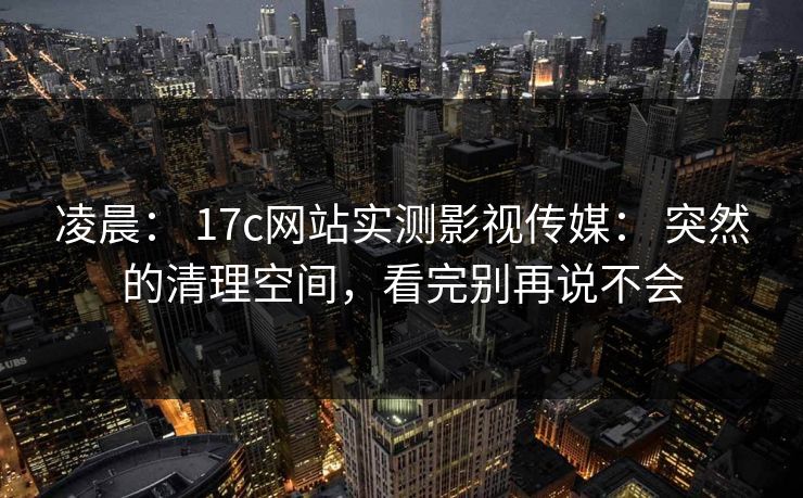 凌晨： 17c网站实测影视传媒： 突然的清理空间，看完别再说不会
