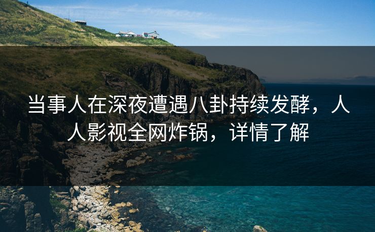 当事人在深夜遭遇八卦持续发酵，人人影视全网炸锅，详情了解