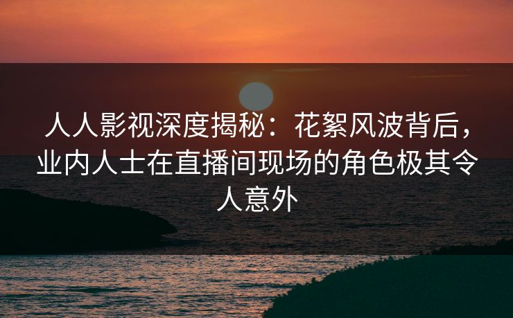 人人影视深度揭秘:花絮风波背后,业内人士在直播间现场的角色极其令人意外 人人影视深度揭秘:花絮风波背后,业内人士在直播间现场的角色极其令人意外