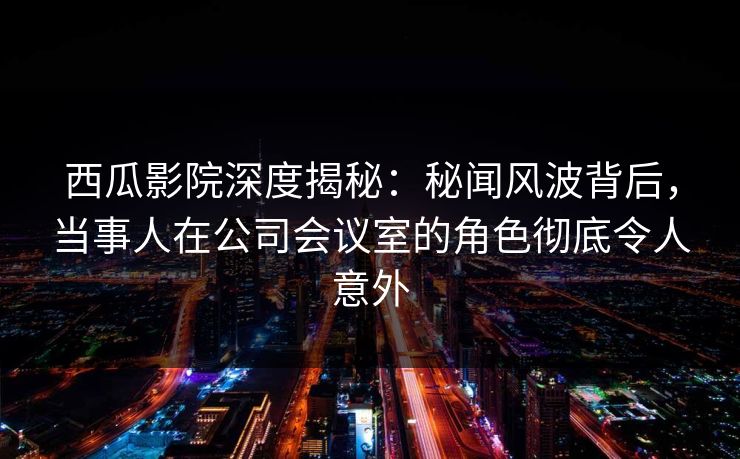 西瓜影院深度揭秘:秘闻风波背后,当事人在公司会议室的角色彻底令人意外 西瓜影院深度揭秘:秘闻风波背后,当事人在公司会议室的角色彻底令人意外
