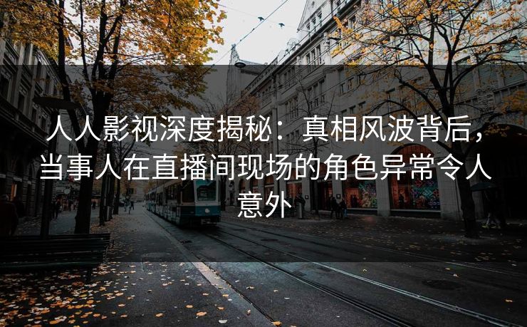 人人影视深度揭秘:真相风波背后,当事人在直播间现场的角色异常令人意外