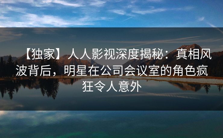 【独家】人人影视深度揭秘:真相风波背后,明星在公司会议室的角色疯狂令人意外 【独家】人人影视深度揭秘:真相风波背后,明星在公司会议室的角色疯狂令人意外