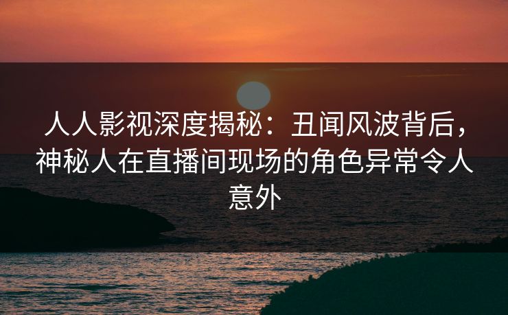 人人影视深度揭秘:丑闻风波背后,神秘人在直播间现场的角色异常令人意外 人人影视深度揭秘:丑闻风波背后,神秘人在直播间现场的角色异常令人意外