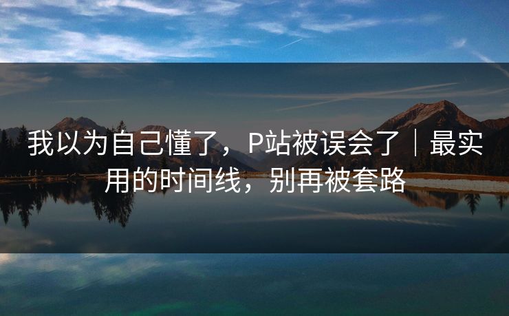我以为自己懂了，P站被误会了｜最实用的时间线，别再被套路
