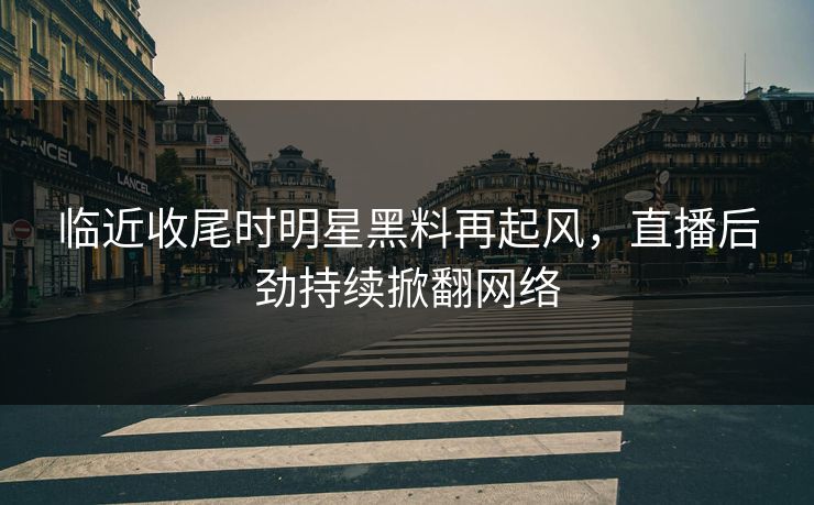 临近收尾时明星黑料再起风，直播后劲持续掀翻网络